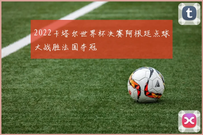 2022卡塔尔世界杯决赛阿根廷点球大战胜法国夺冠