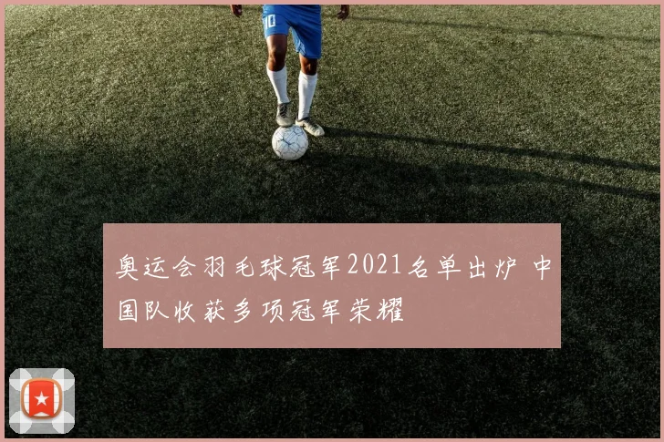 奥运会羽毛球冠军2021名单出炉 中国队收获多项冠军荣耀