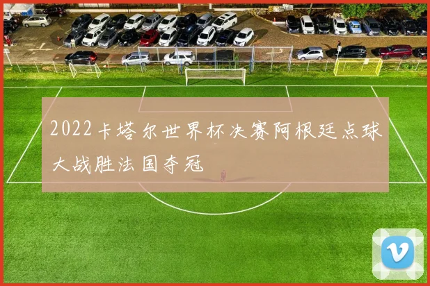 2022卡塔尔世界杯决赛阿根廷点球大战胜法国夺冠