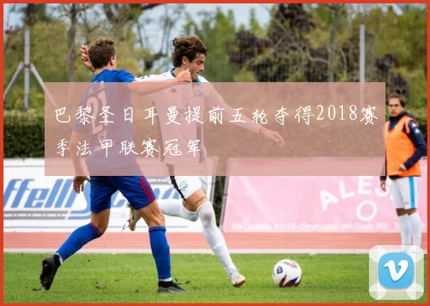 巴黎圣日耳曼提前五轮夺得2018赛季法甲联赛冠军